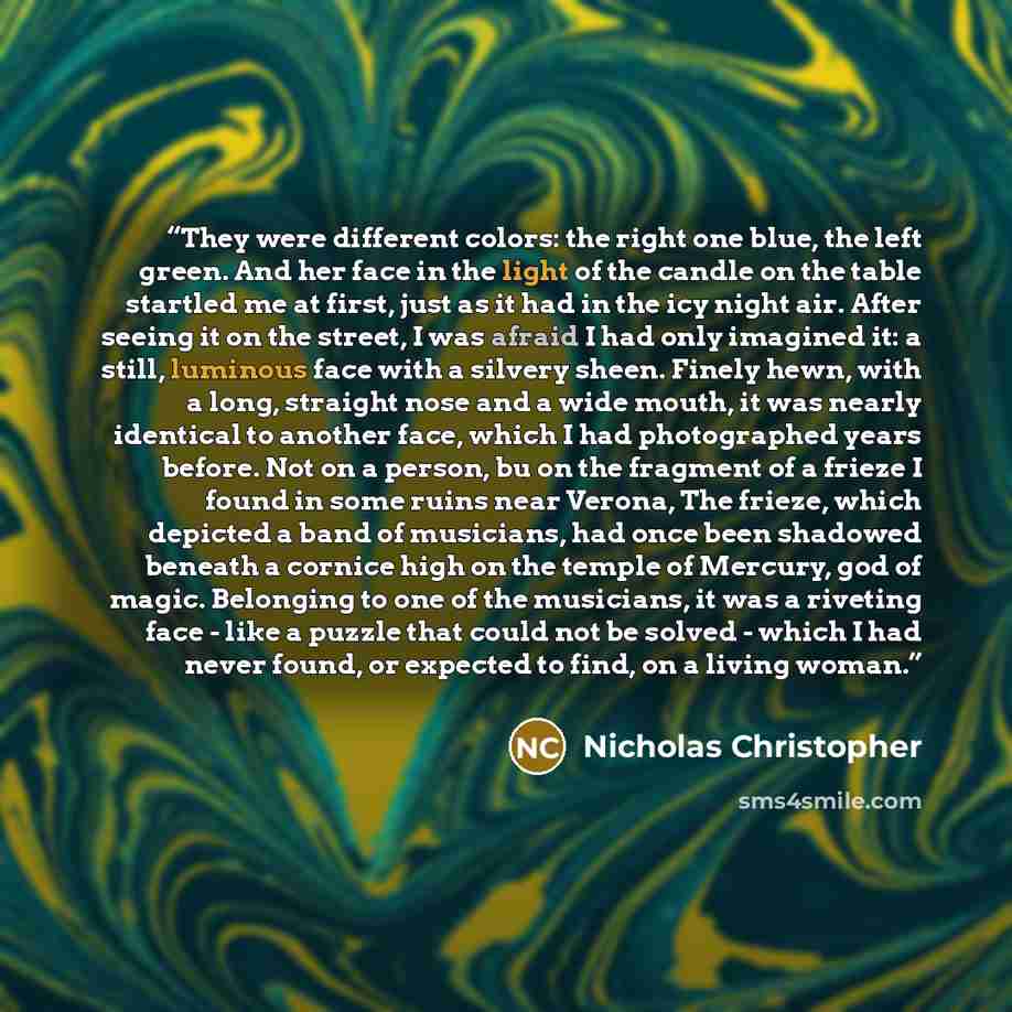 “They were different colors: the right one blue, the left green. And her face in the light of the candle on the table startled me at first, just as it had in the icy night air. After seeing it on the street, I was afraid I had only imagined it: a still, luminous face with a silvery sheen. Finely…” quote by Nicholas Christopher