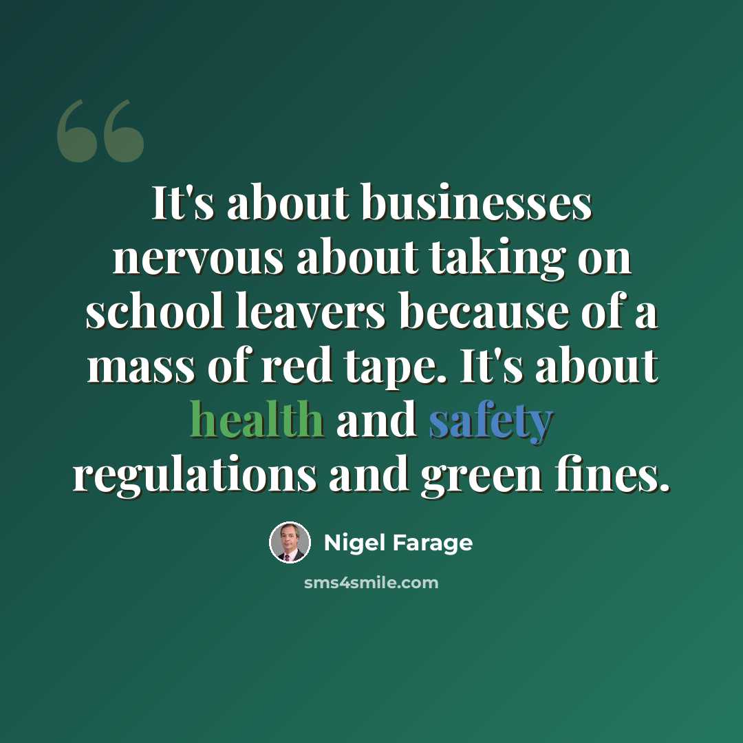 “It's about businesses nervous about taking on school leavers because of a mass of red tape. It's about health and safety regulations and green fines.” quote by Nigel Farage