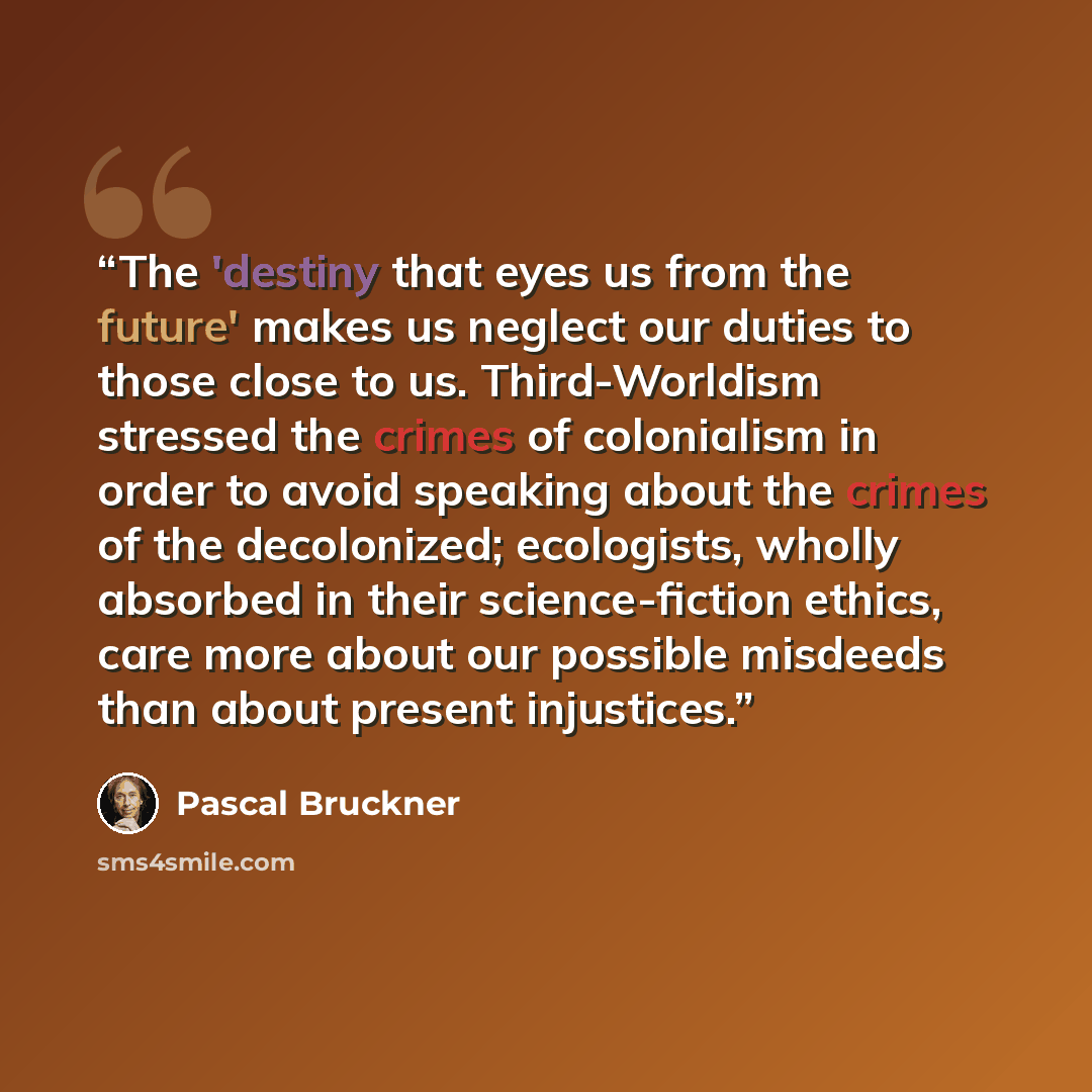 “The 'destiny that eyes us from the future' makes us neglect our duties to those close to us. Third-Worldism stressed the crimes of colonialism in order to avoid speaking about the crimes of the decolonized; ecologists, wholly absorbed in their science-fiction ethics, care more about our possible…” quote by Pascal Bruckner