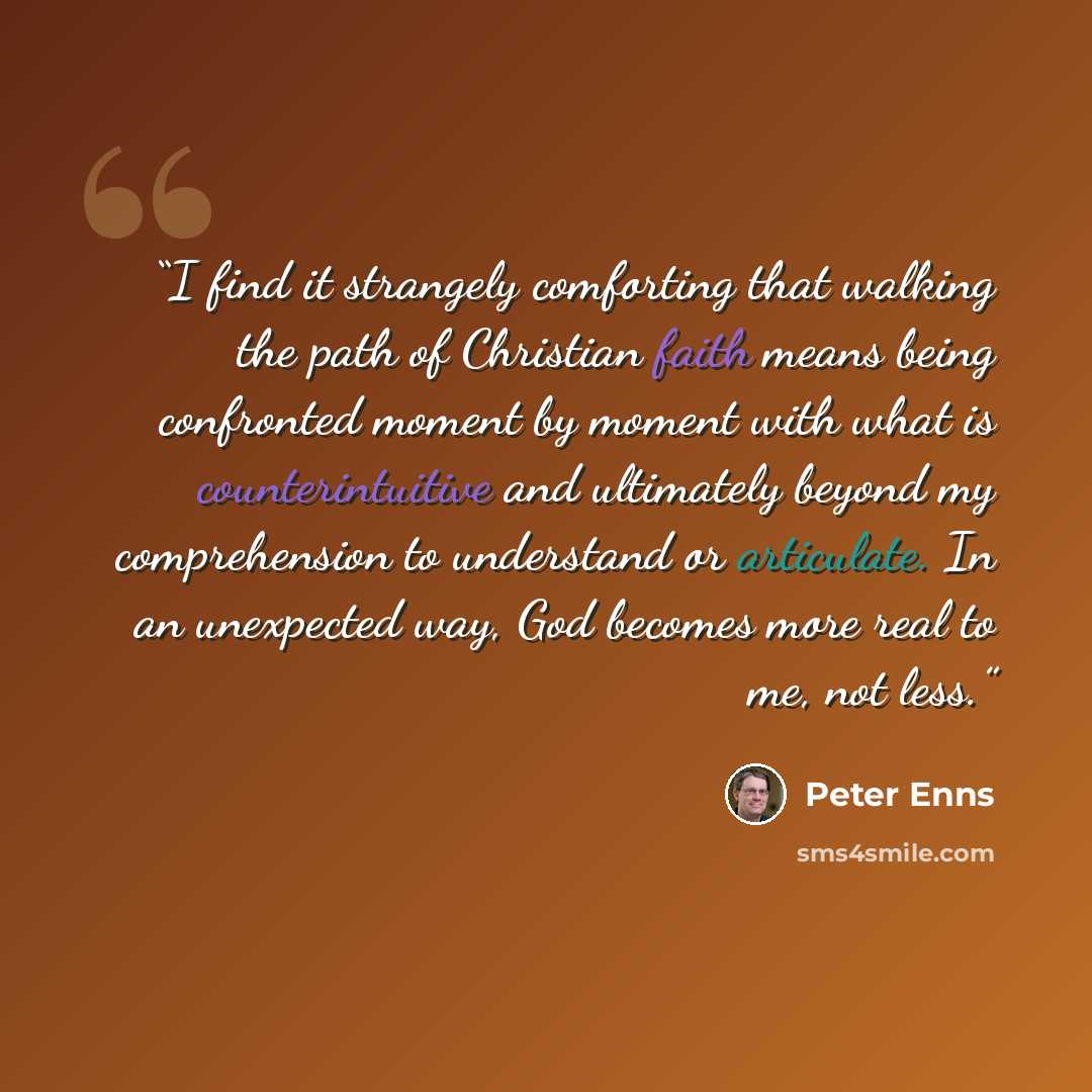 “I find it strangely comforting that walking the path of Christian faith means being confronted moment by moment with what is counterintuitive and ultimately beyond my comprehension to understand or articulate. In an unexpected way, God becomes more real to me, not less.” quote by Peter Enns