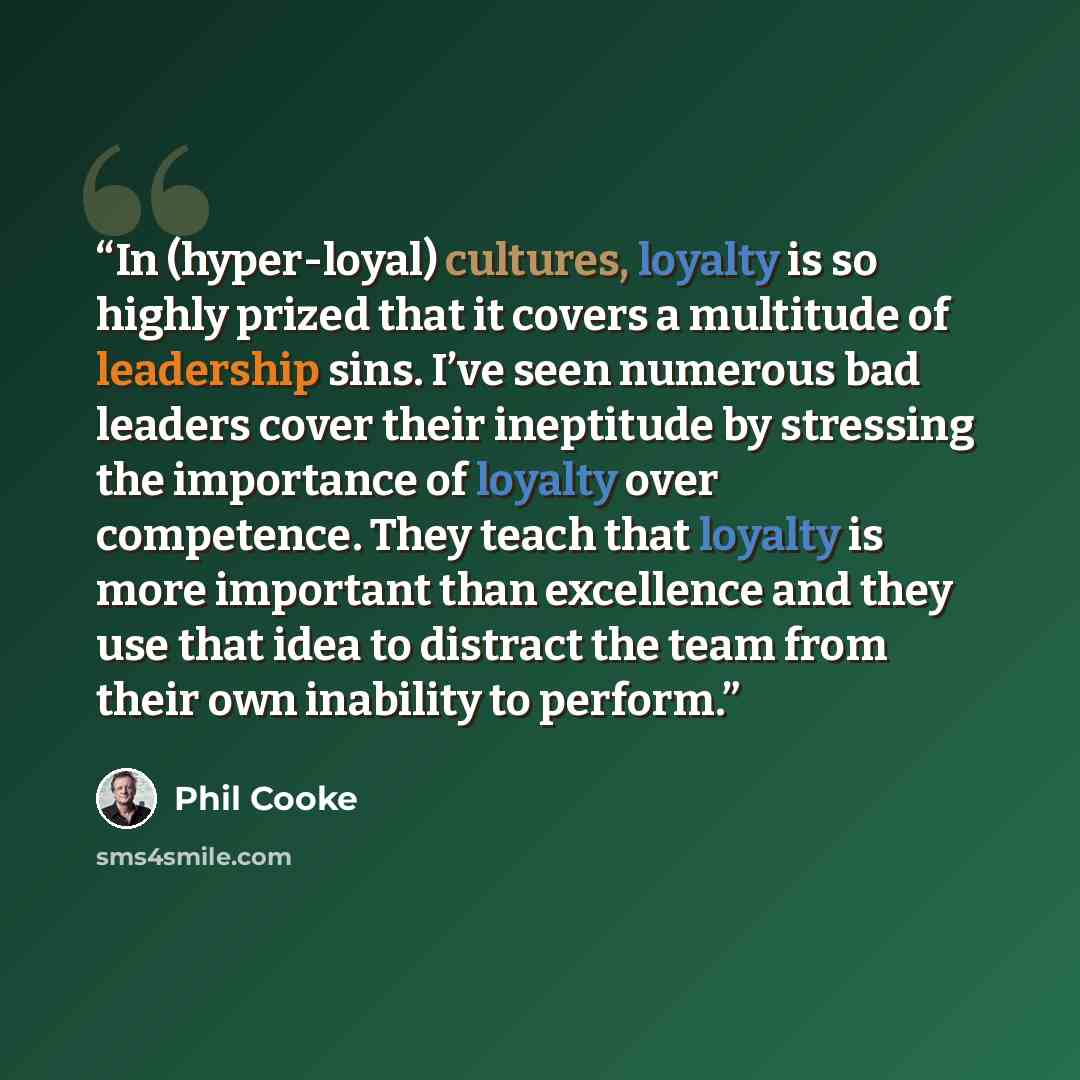“In (hyper-loyal) cultures, loyalty is so highly prized that it covers a multitude of leadership sins. I’ve seen numerous bad leaders cover their ineptitude by stressing the importance of loyalty over competence. They teach that loyalty is more important than excellence and they use that idea to…” quote by Phil Cooke
