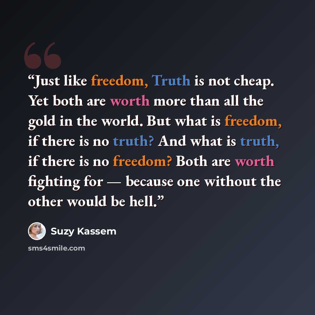 “Just like freedom, Truth is not cheap. Yet both are worth more than all the gold in the world. But what is freedom, if there is no truth? And what is truth, if there is no freedom? Both are worth fighting for — because one without the other would be hell.” quote by Suzy Kassem