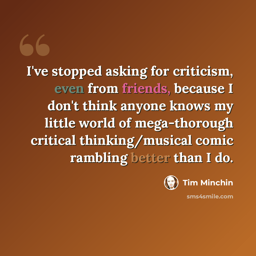 “I've stopped asking for criticism, even from friends, because I don't think anyone knows my little world of mega-thorough critical thinking/musical comic rambling better than I do.” quote by Tim Minchin