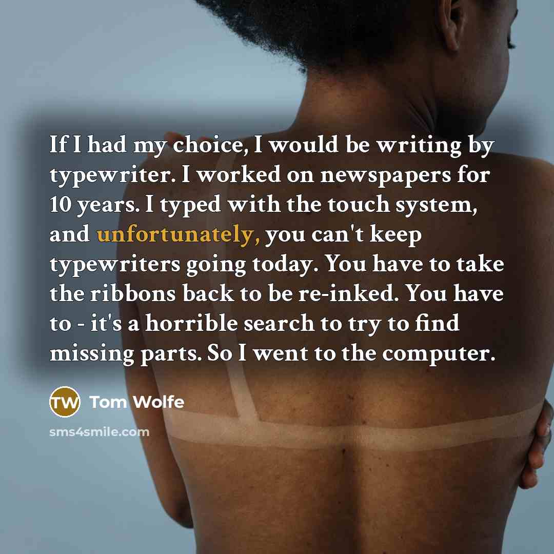 “If I had my choice, I would be writing by typewriter. I worked on newspapers for 10 years. I typed with the touch system, and unfortunately, you can't keep typewriters going today. You have to take the ribbons back to be re-inked. You have to - it's a horrible search to try to find missing parts…” quote by Tom Wolfe