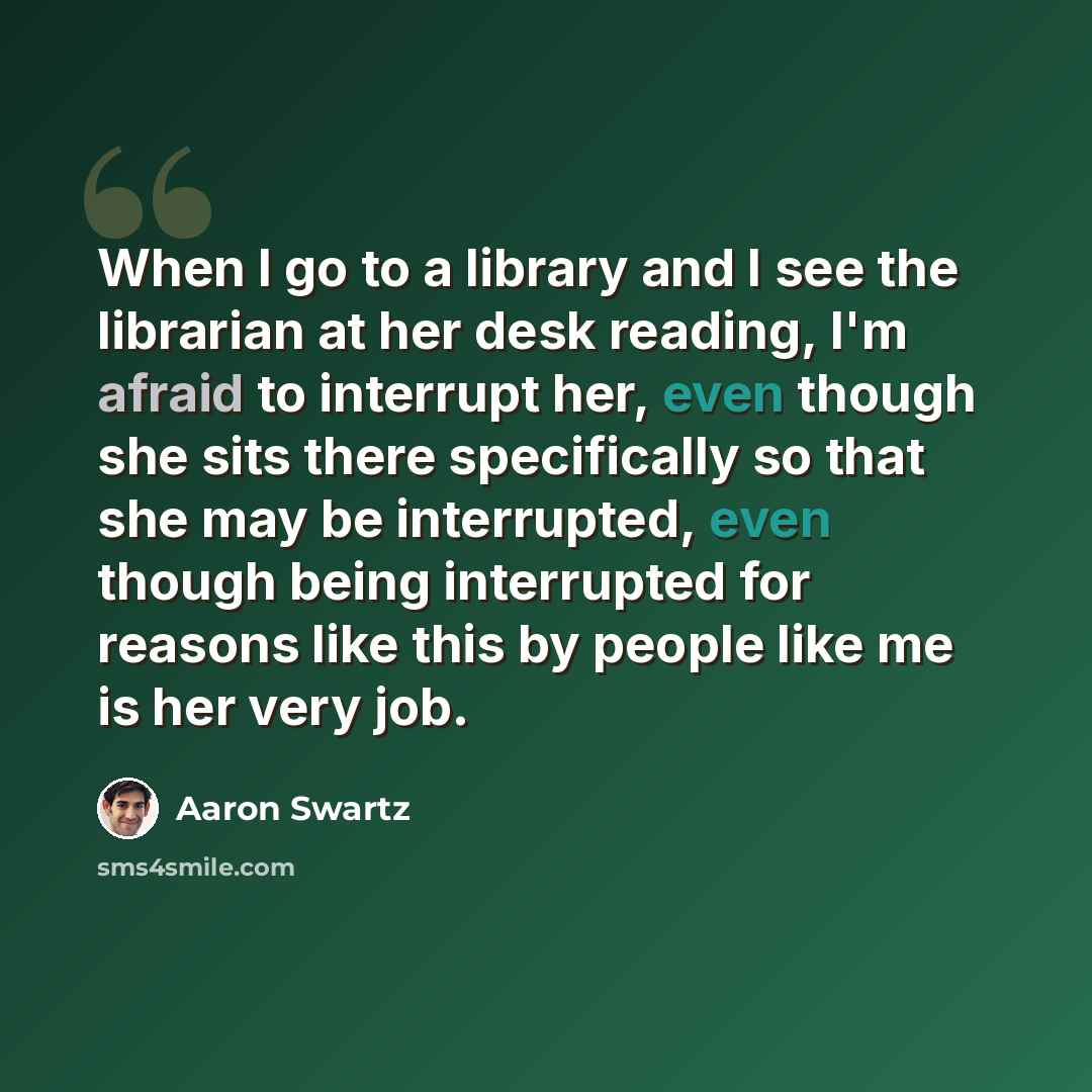 “When I go to a library and I see the librarian at her desk reading, I'm afraid to interrupt her, even though she sits there specifically so that she may be interrupted, even though being interrupted for reasons like this by people like me is her very job.” quote by Aaron Swartz