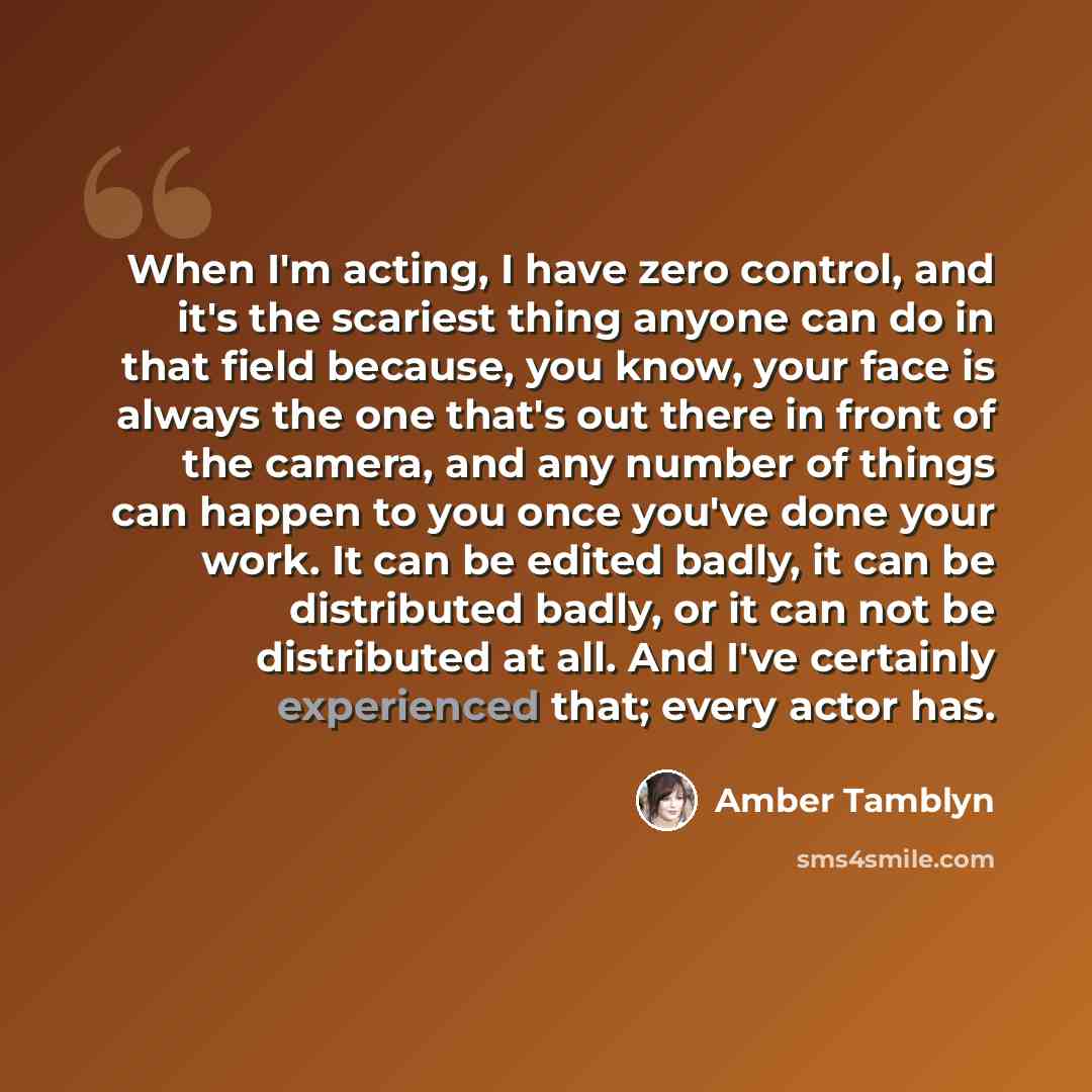 “When I'm acting, I have zero control, and it's the scariest thing anyone can do in that field because, you know, your face is always the one that's out there in front of the camera, and any number of things can happen to you once you've done your work. It can be edited badly, it can be distributed…” quote by Amber Tamblyn