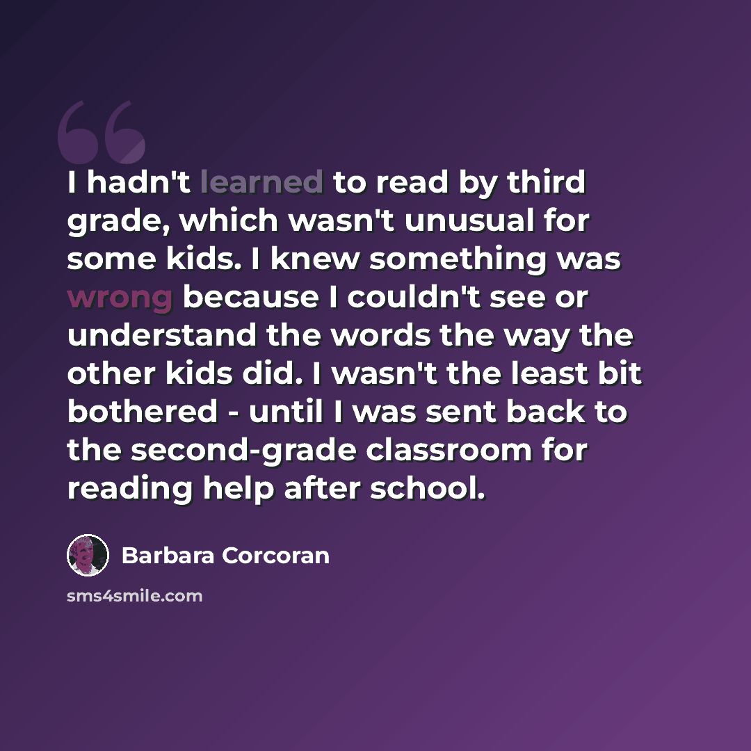 “I hadn't learned to read by third grade, which wasn't unusual for some kids. I knew something was wrong because I couldn't see or understand the words the way the other kids did. I wasn't the least bit bothered - until I was sent back to the second-grade classroom for reading help after school.” quote by Barbara Corcoran
