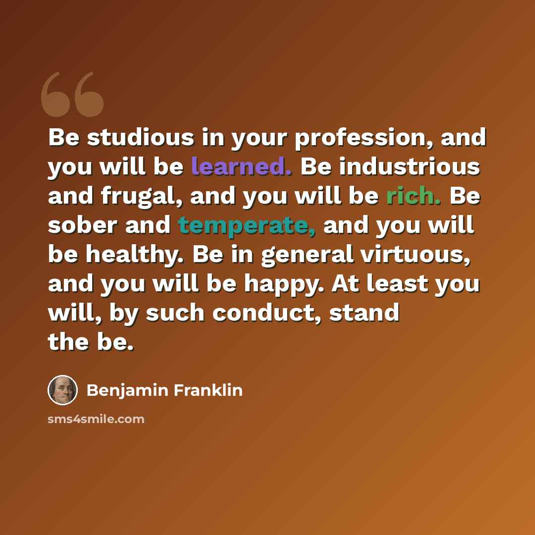 “Be studious in your profession, and you will be learned. Be industrious and frugal, and you will be rich. Be sober and temperate, and you will be healthy. Be in general virtuous, and you will be happy. At least you will, by such conduct, stand the be.” quote by Benjamin Franklin