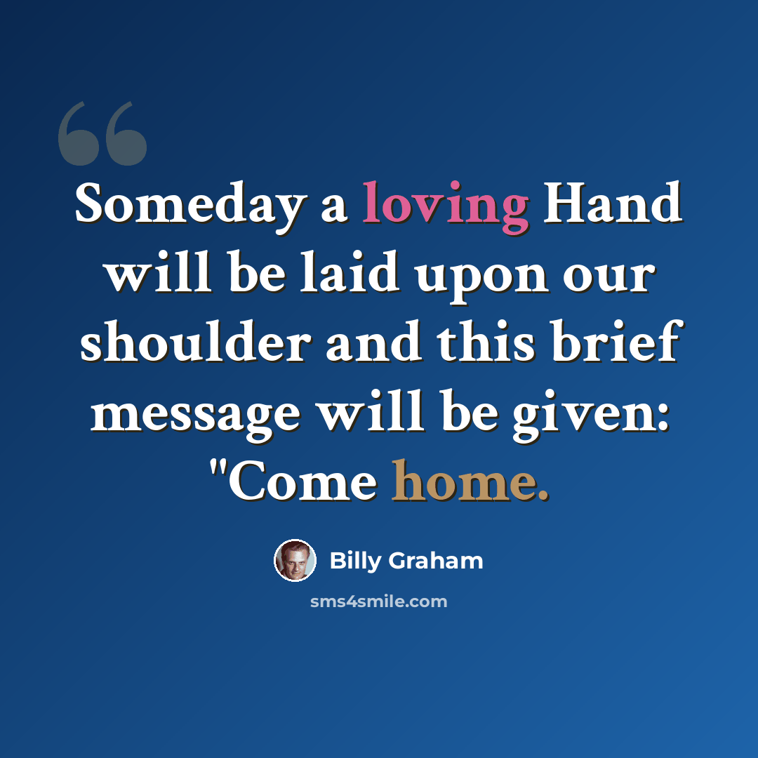 “Someday a loving Hand will be laid upon our shoulder and this brief message will be given: "Come home.” quote by Billy Graham