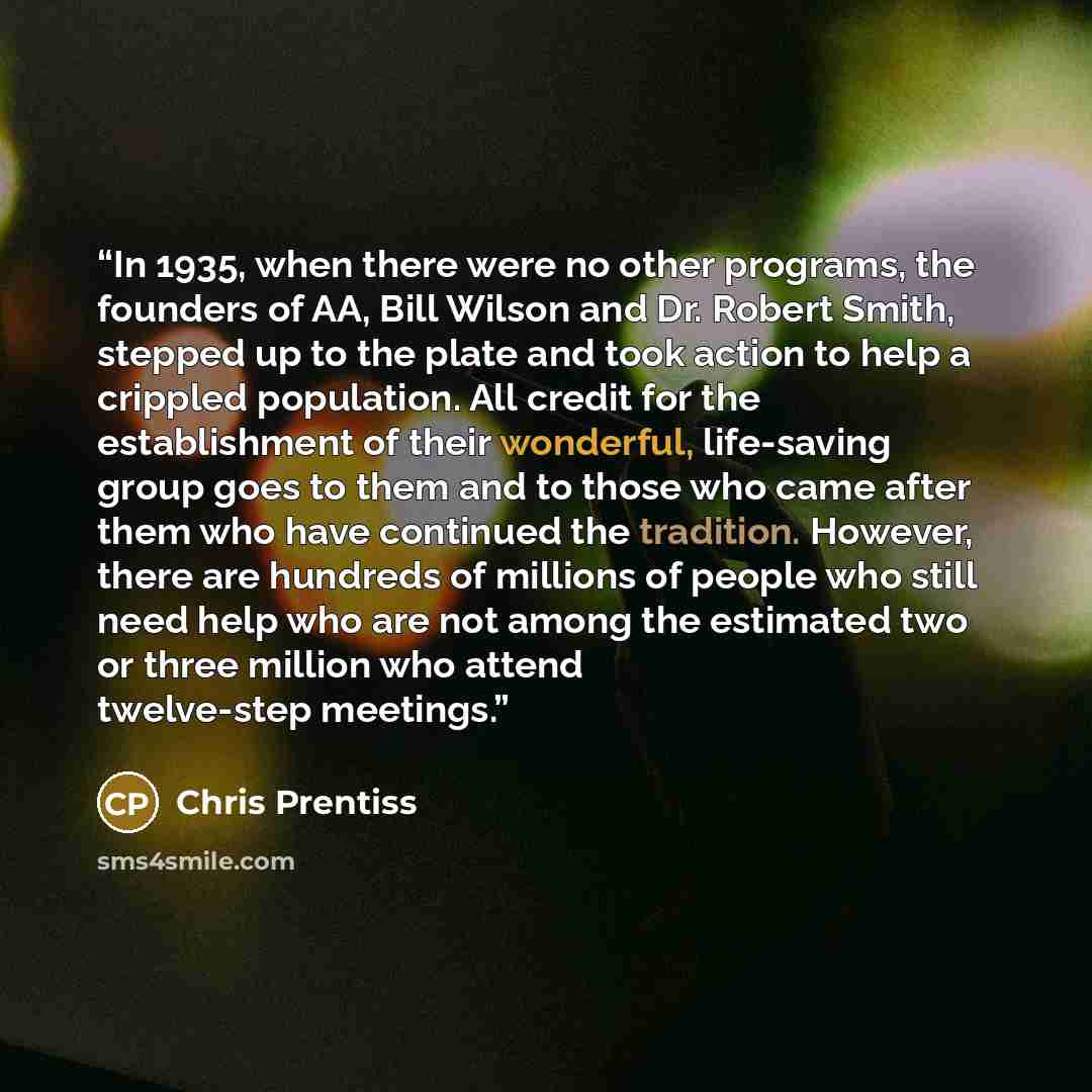 “In 1935, when there were no other programs, the founders of AA, Bill Wilson and Dr. Robert Smith, stepped up to the plate and took action to help a crippled population. All credit for the establishment of their wonderful, life-saving group goes to them and to those who came after them who have…” quote by Chris Prentiss