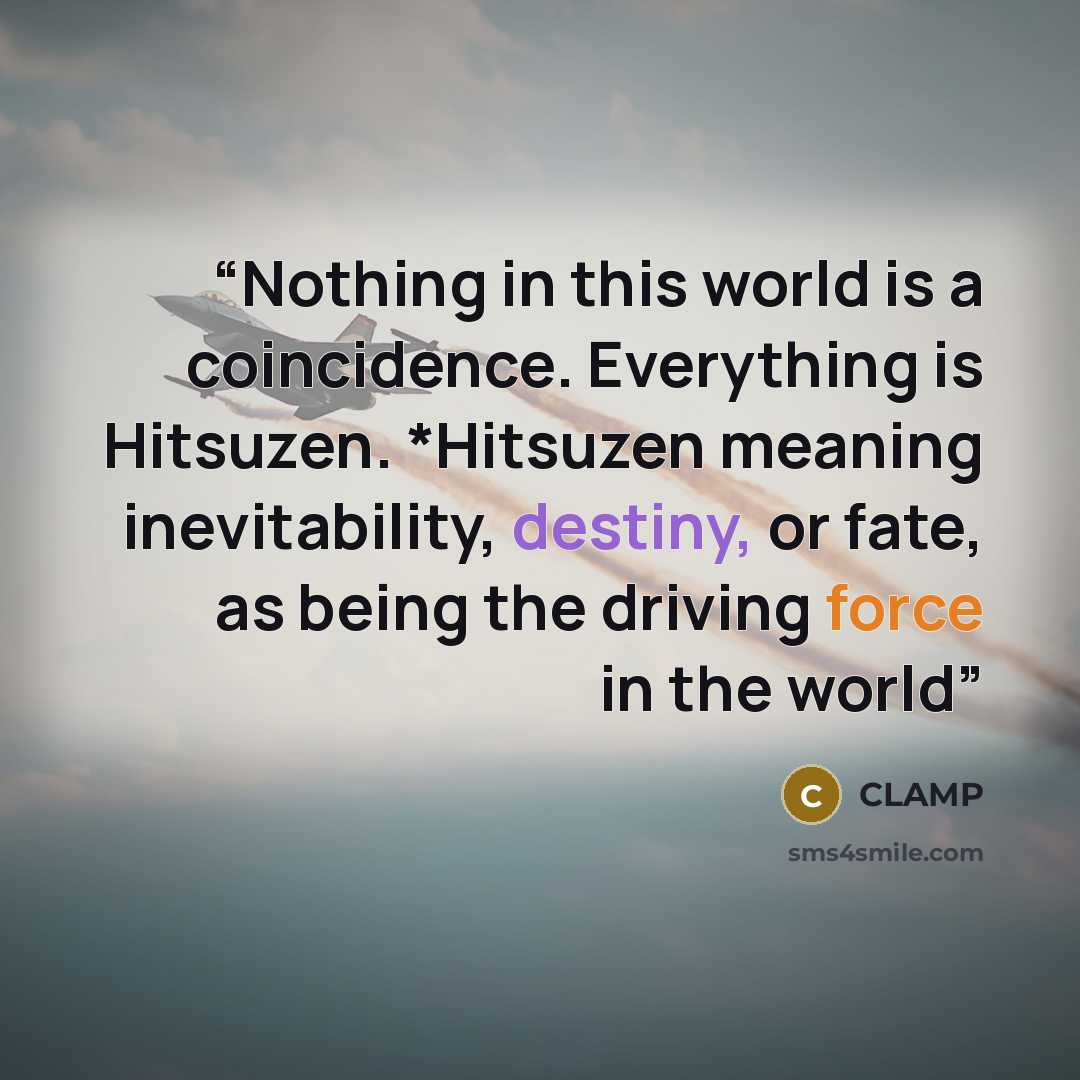“Nothing in this world is a coincidence. Everything is Hitsuzen. *Hitsuzen meaning inevitability, destiny, or fate, as being the driving force in the world” quote by CLAMP