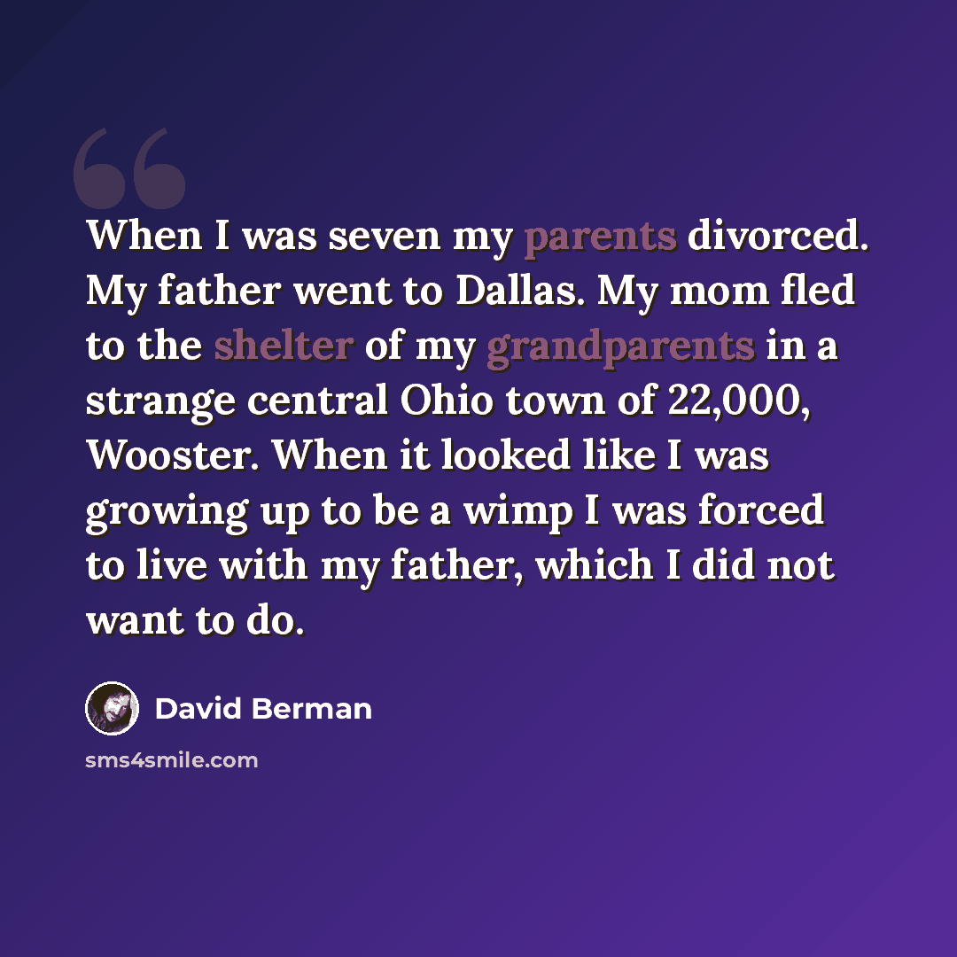 “When I was seven my parents divorced. My father went to Dallas. My mom fled to the shelter of my grandparents in a strange central Ohio town of 22,000, Wooster. When it looked like I was growing up to be a wimp I was forced to live with my father, which I did not want to do.” quote by David Berman