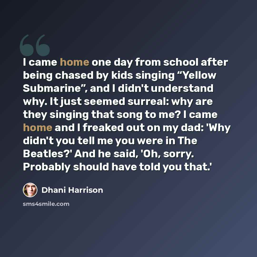 “I came home one day from school after being chased by kids singing “Yellow Submarine”, and I didn't understand why. It just seemed surreal: why are they singing that song to me? I came home and I freaked out on my dad: 'Why didn't you tell me you were in The Beatles?' And he said, 'Oh, sorry…” quote by Dhani Harrison