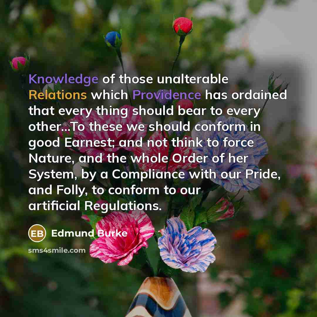 “Knowledge of those unalterable Relations which Providence has ordained that every thing should bear to every other...To these we should conform in good Earnest; and not think to force Nature, and the whole Order of her System, by a Compliance with our Pride, and Folly, to conform to our artificial…” quote by Edmund Burke