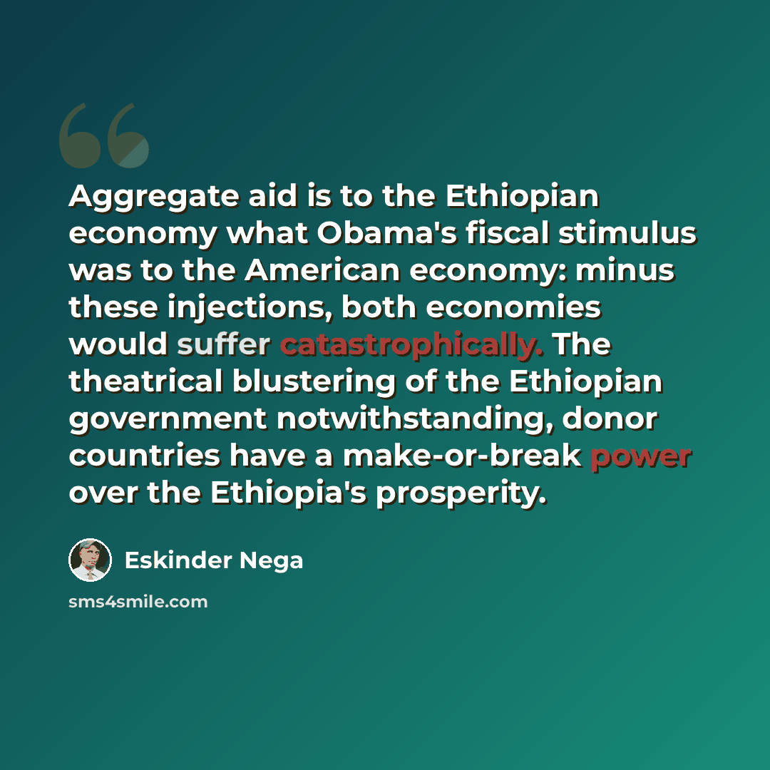“Aggregate aid is to the Ethiopian economy what Obama's fiscal stimulus was to the American economy: minus these injections, both economies would suffer catastrophically. The theatrical blustering of the Ethiopian government notwithstanding, donor countries have a make-or-break power over the…” quote by Eskinder Nega