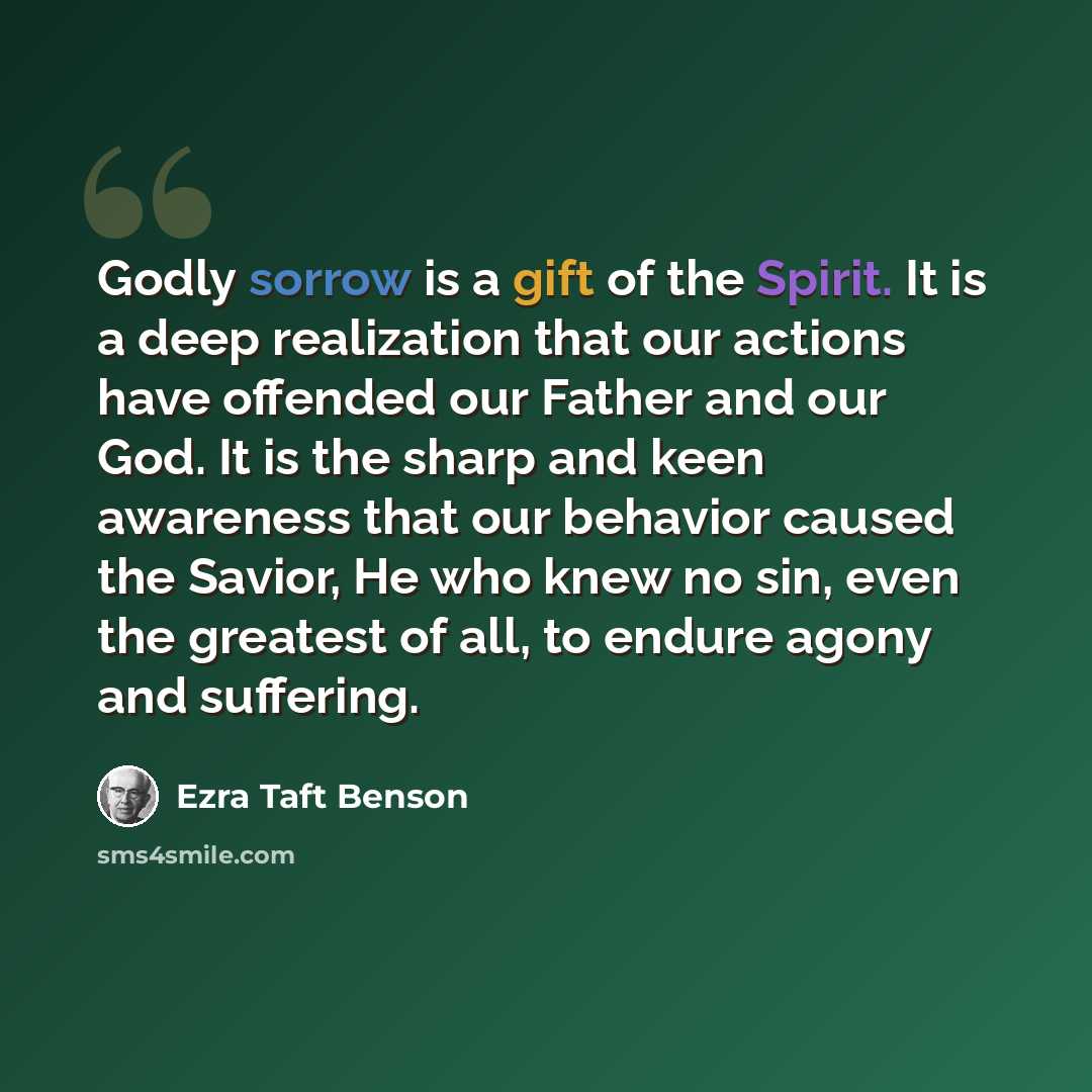 “Godly sorrow is a gift of the Spirit. It is a deep realization that our actions have offended our Father and our God. It is the sharp and keen awareness that our behavior caused the Savior, He who knew no sin, even the greatest of all, to endure agony and suffering.” quote by Ezra Taft Benson