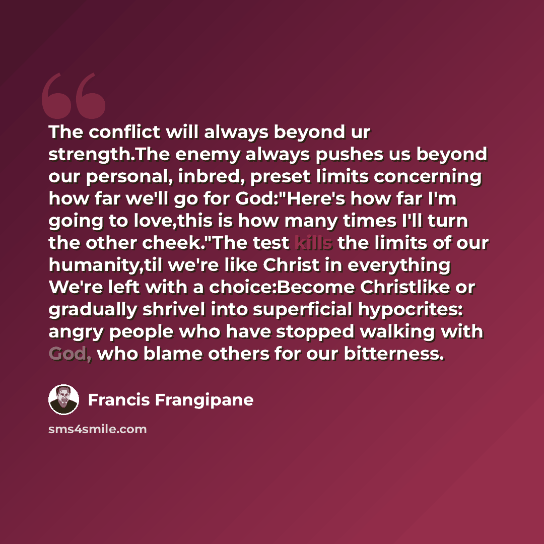 “The conflict will always beyond ur strength.The enemy always pushes us beyond our personal, inbred, preset limits concerning how far we'll go for God:"Here's how far I'm going to love,this is how many times I'll turn the other cheek."The test kills the limits of our humanity,til we're like Christ…” quote by Francis Frangipane