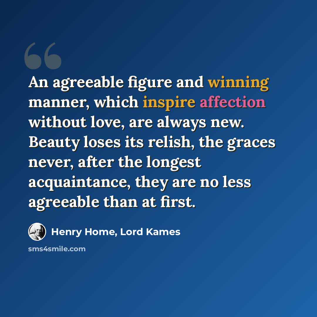 “An agreeable figure and winning manner, which inspire affection without love, are always new. Beauty loses its relish, the graces never, after the longest acquaintance, they are no less agreeable than at first.” quote by Henry Home, Lord Kames