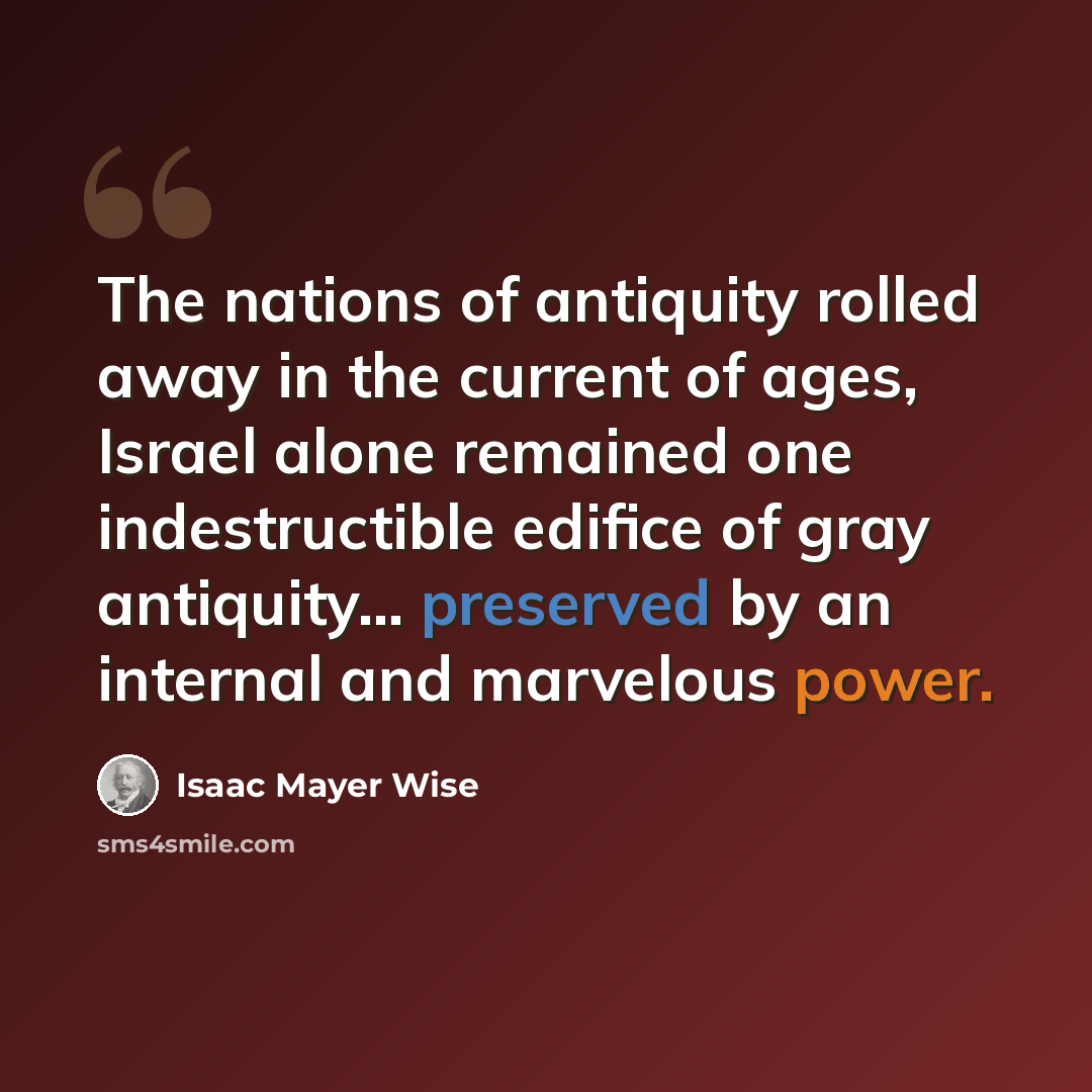 “The nations of antiquity rolled away in the current of ages, Israel alone remained one indestructible edifice of gray antiquity... preserved by an internal and marvelous power.” quote by Isaac Mayer Wise