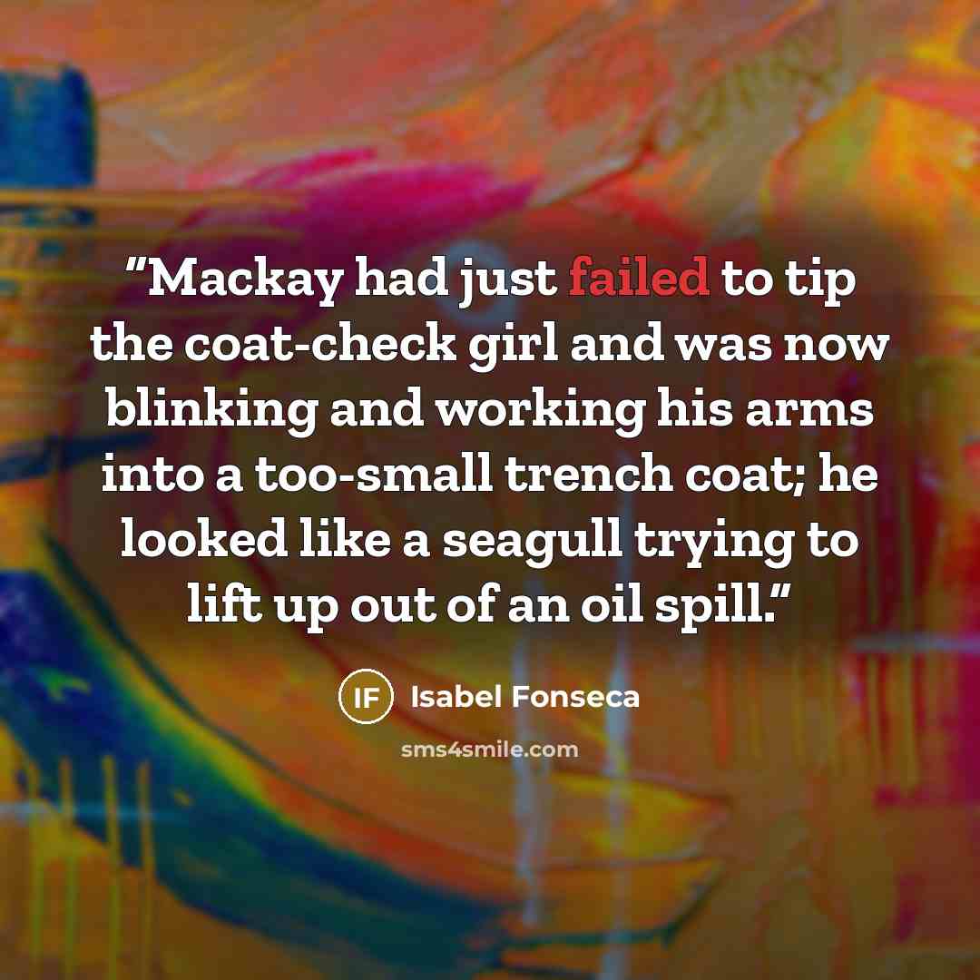 “Mackay had just failed to tip the coat-check girl and was now blinking and working his arms into a too-small trench coat; he looked like a seagull trying to lift up out of an oil spill.” quote by Isabel Fonseca