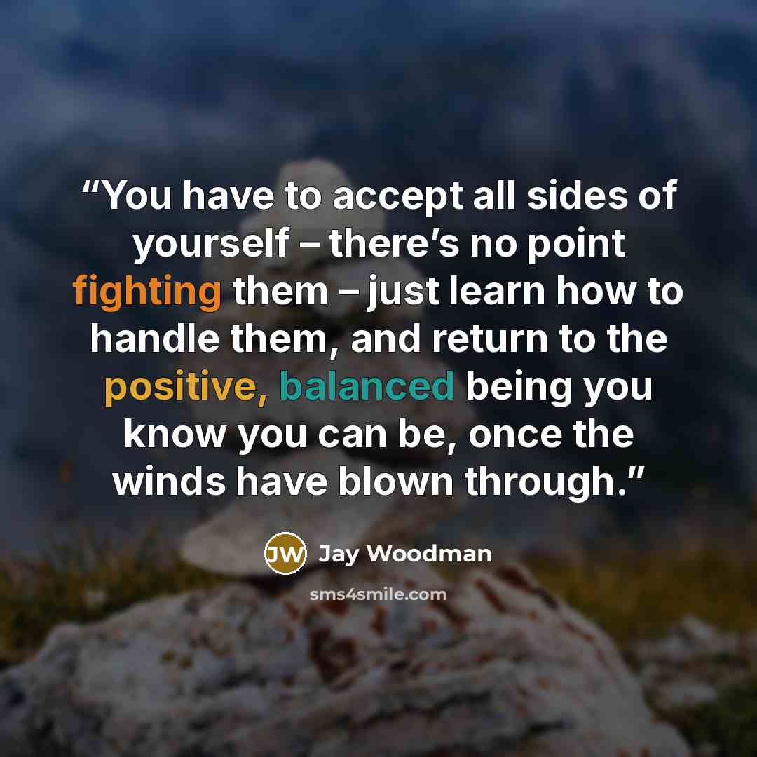 “You have to accept all sides of yourself – there’s no point fighting them – just learn how to handle them, and return to the positive, balanced being you know you can be, once the winds have blown through.” quote by Jay Woodman