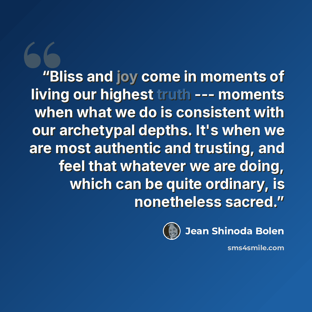 “Bliss and joy come in moments of living our highest truth --- moments when what we do is consistent with our archetypal depths. It's when we are most authentic and trusting, and feel that whatever we are doing, which can be quite ordinary, is nonetheless sacred.” quote by Jean Shinoda Bolen