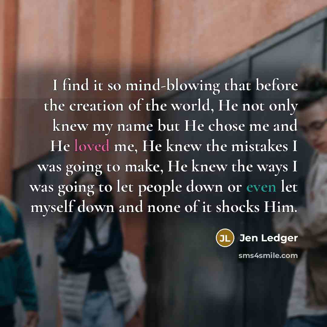 “I find it so mind-blowing that before the creation of the world, He not only knew my name but He chose me and He loved me, He knew the mistakes I was going to make, He knew the ways I was going to let people down or even let myself down and none of it shocks Him.” quote by Jen Ledger