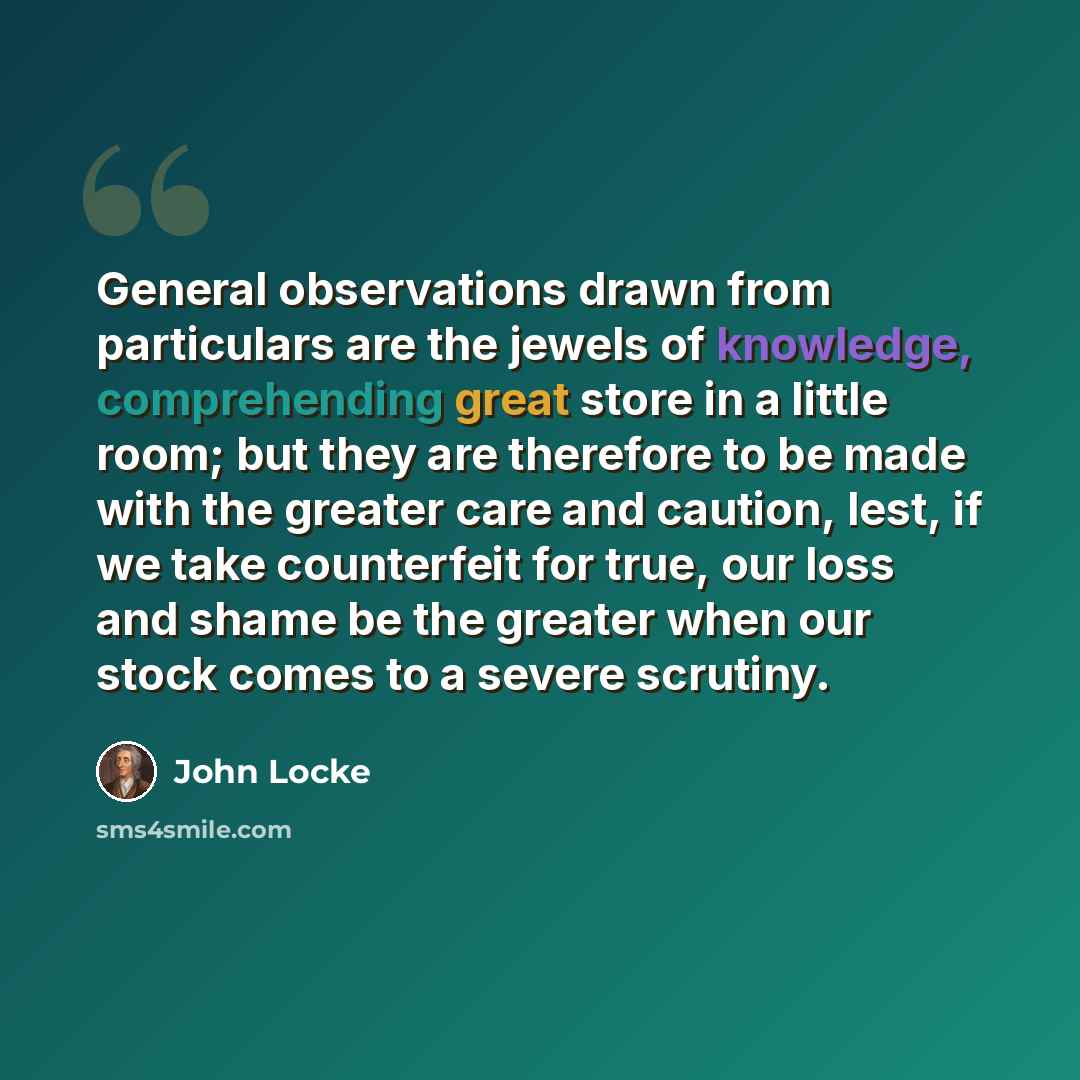 “General observations drawn from particulars are the jewels of knowledge, comprehending great store in a little room; but they are therefore to be made with the greater care and caution, lest, if we take counterfeit for true, our loss and shame be the greater when our stock comes to a severe…” quote by John Locke