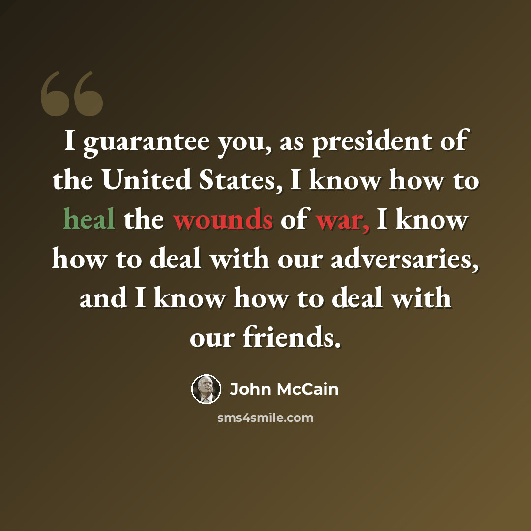 “I guarantee you, as president of the United States, I know how to heal the wounds of war, I know how to deal with our adversaries, and I know how to deal with our friends.” quote by John McCain