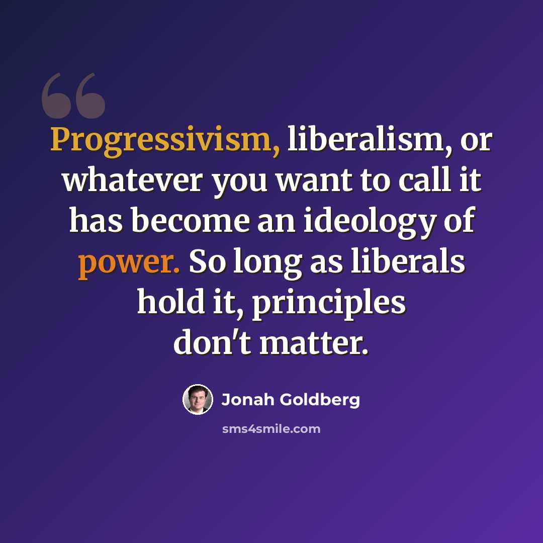 “Progressivism, liberalism, or whatever you want to call it has become an ideology of power. So long as liberals hold it, principles don't matter.” quote by Jonah Goldberg