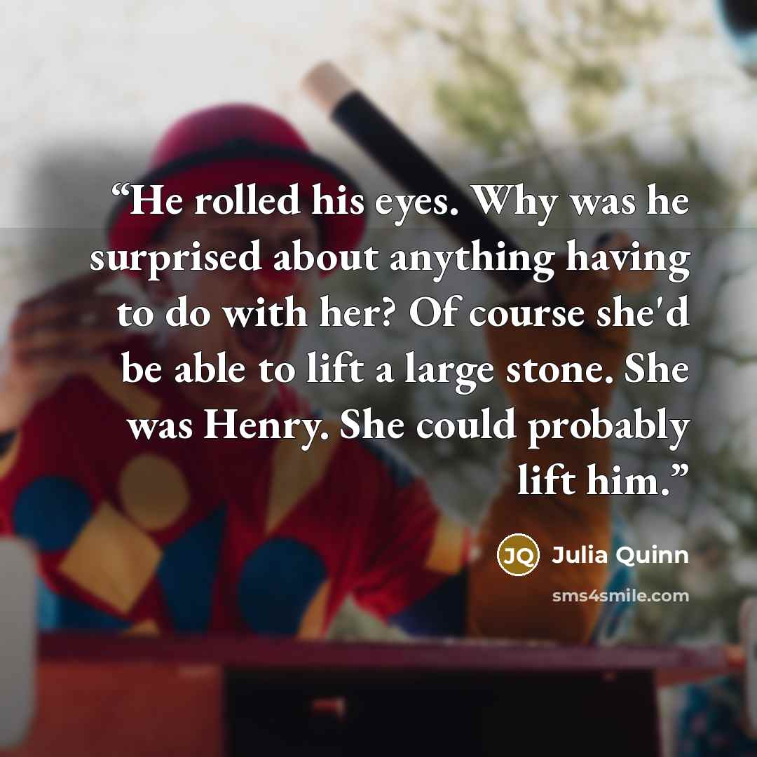 “He rolled his eyes. Why was he surprised about anything having to do with her? Of course she'd be able to lift a large stone. She was Henry. She could probably lift him.” quote by Julia Quinn