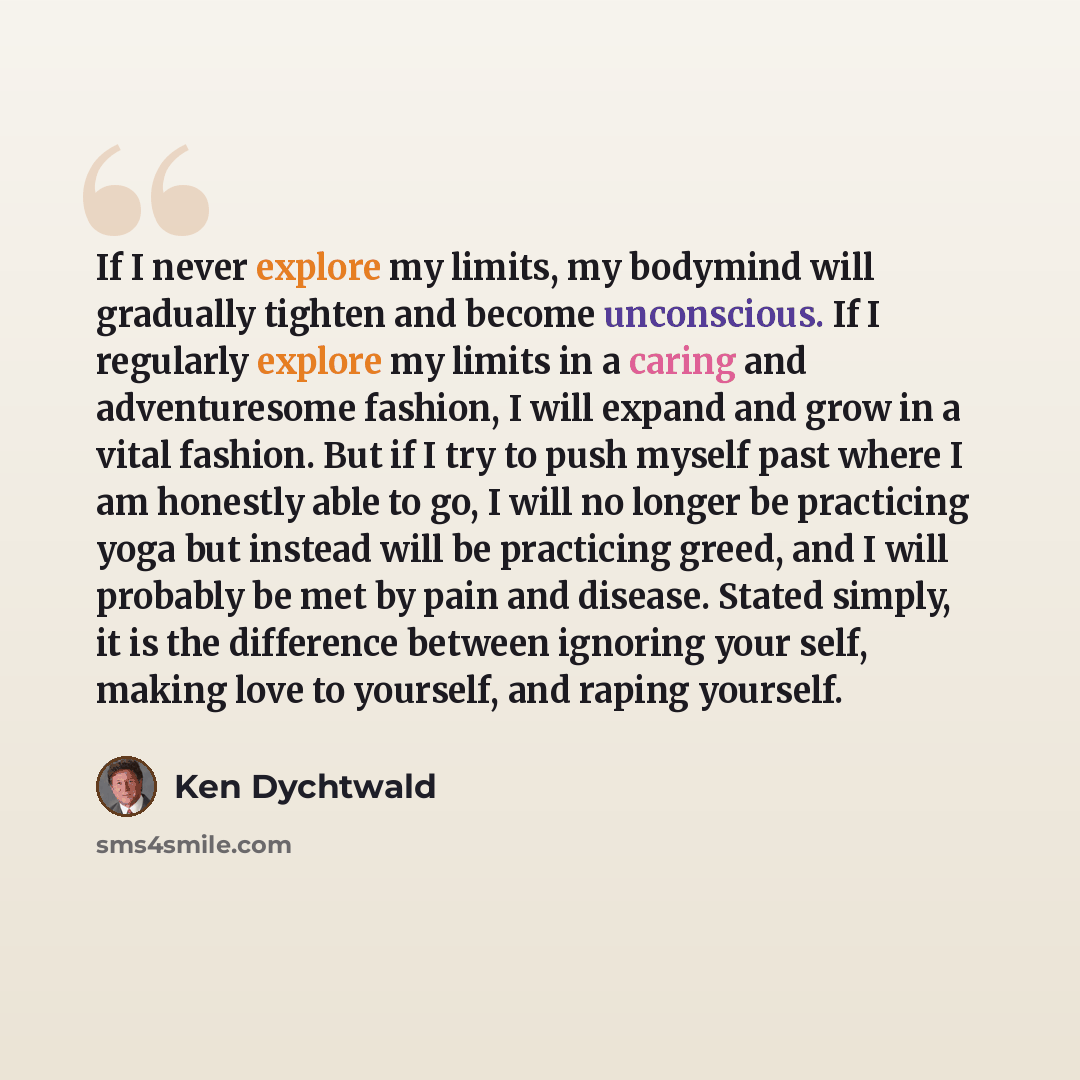 “If I never explore my limits, my bodymind will gradually tighten and become unconscious. If I regularly explore my limits in a caring and adventuresome fashion, I will expand and grow in a vital fashion. But if I try to push myself past where I am honestly able to go, I will no longer be…” quote by Ken Dychtwald