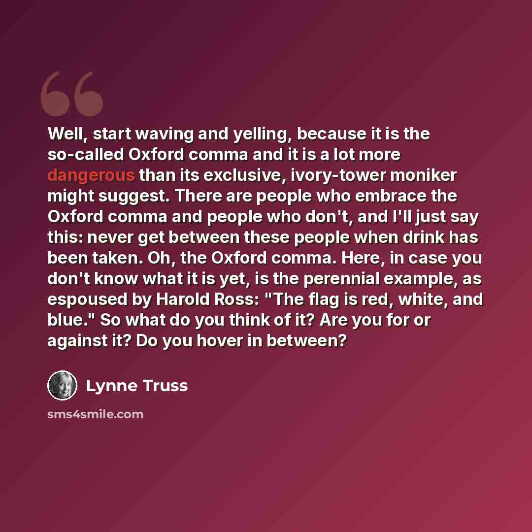 “Well, start waving and yelling, because it is the so-called Oxford comma and it is a lot more dangerous than its exclusive, ivory-tower moniker might suggest. There are people who embrace the Oxford comma and people who don't, and I'll just say this: never get between these people when drink has…” quote by Lynne Truss