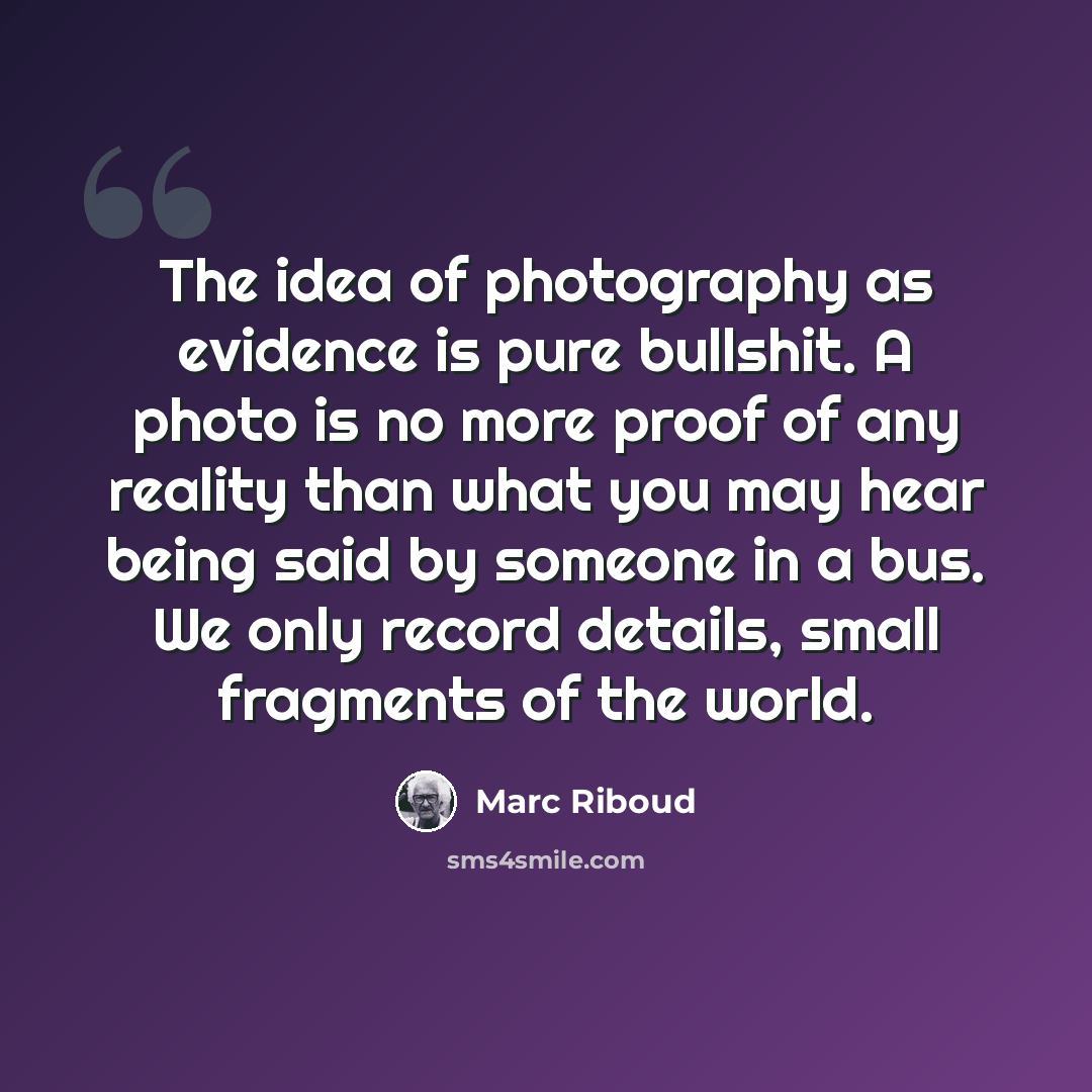 “The idea of photography as evidence is pure bullshit. A photo is no more proof of any reality than what you may hear being said by someone in a bus. We only record details, small fragments of the world.” quote by Marc Riboud
