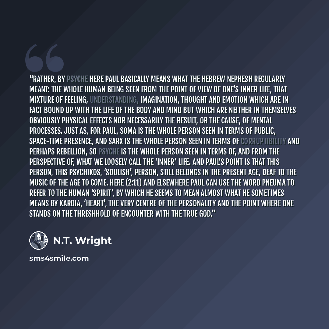 “Rather, by psyche here Paul basically means what the Hebrew nephesh regularly meant: the whole human being seen from the point of view of one’s inner life, that mixture of feeling, understanding, imagination, thought and emotion which are in fact bound up with the life of the body and mind but…” quote by N.T. Wright