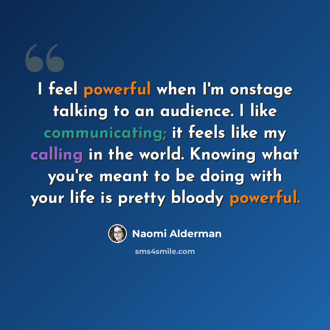 “I feel powerful when I'm onstage talking to an audience. I like communicating; it feels like my calling in the world. Knowing what you're meant to be doing with your life is pretty bloody powerful.” quote by Naomi Alderman