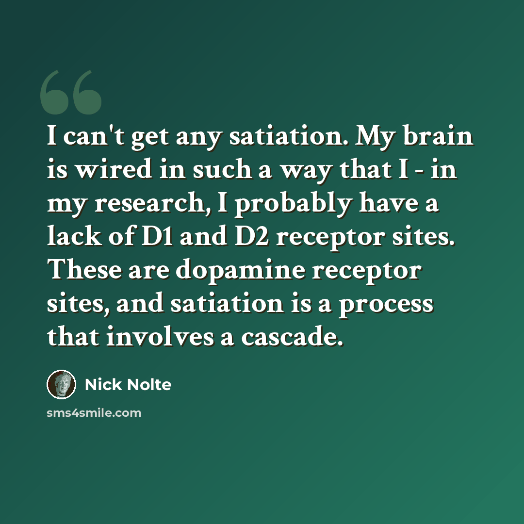 “I can't get any satiation. My brain is wired in such a way that I - in my research, I probably have a lack of D1 and D2 receptor sites. These are dopamine receptor sites, and satiation is a process that involves a cascade.” quote by Nick Nolte