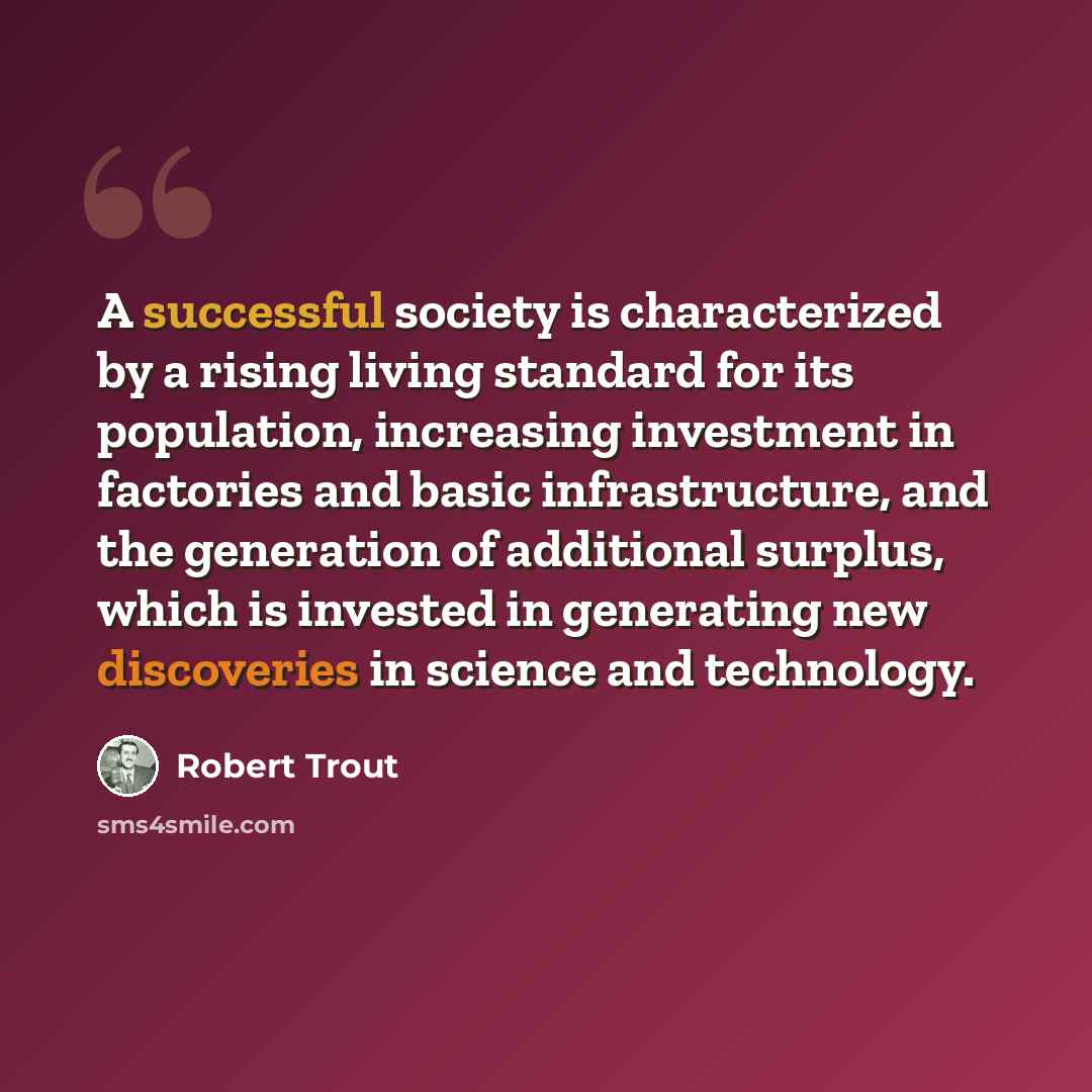 “A successful society is characterized by a rising living standard for its population, increasing investment in factories and basic infrastructure, and the generation of additional surplus, which is invested in generating new discoveries in science and technology.” quote by Robert Trout