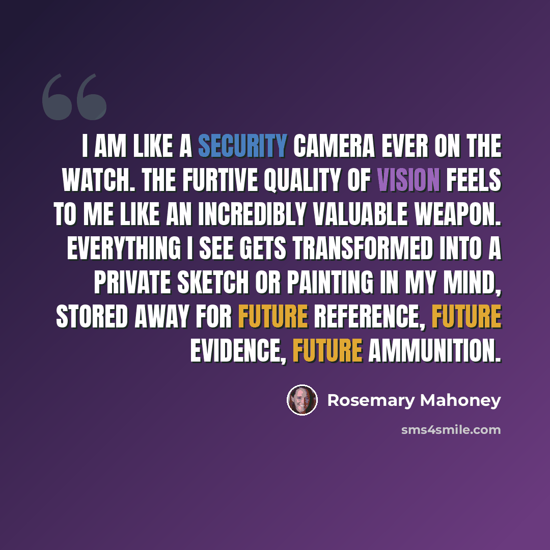 “I am like a security camera ever on the watch. The furtive quality of vision feels to me like an incredibly valuable weapon. Everything I see gets transformed into a private sketch or painting in my mind, stored away for future reference, future evidence, future ammunition.” quote by Rosemary Mahoney