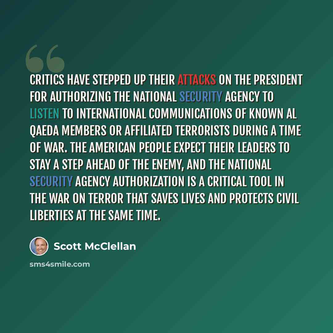 “Critics have stepped up their attacks on the President for authorizing the National Security Agency to listen to international communications of known al Qaeda members or affiliated terrorists during a time of war. The American people expect their leaders to stay a step ahead of the enemy, and the…” quote by Scott McClellan