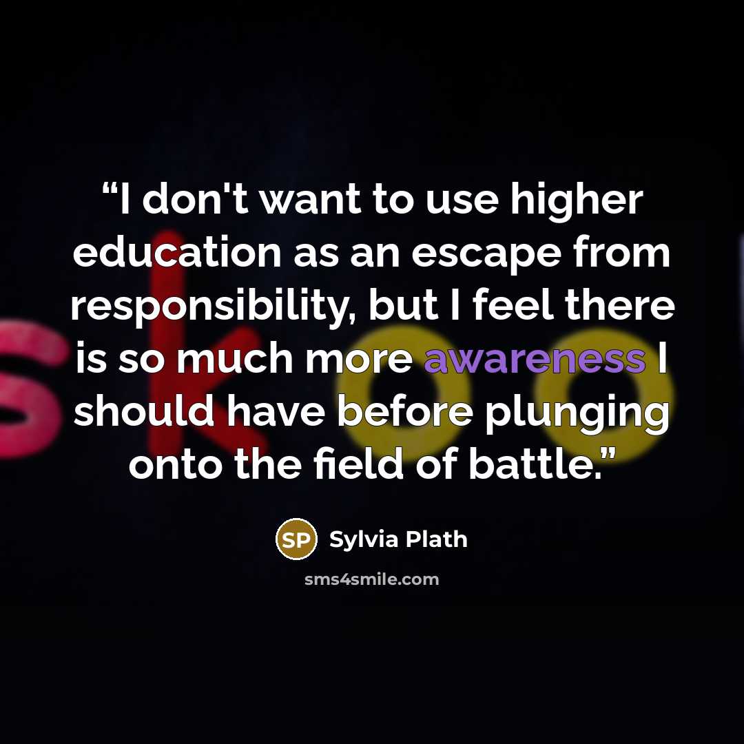 “I don't want to use higher education as an escape from responsibility, but I feel there is so much more awareness I should have before plunging onto the field of battle.” quote by Sylvia Plath