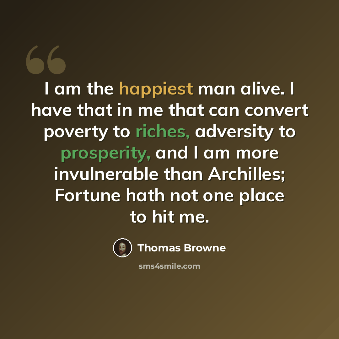“I am the happiest man alive. I have that in me that can convert poverty to riches, adversity to prosperity, and I am more invulnerable than Archilles; Fortune hath not one place to hit me.” quote by Thomas Browne
