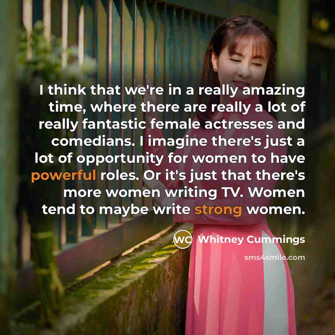 “I think that we're in a really amazing time, where there are really a lot of really fantastic female actresses and comedians. I imagine there's just a lot of opportunity for women to have powerful roles. Or it's just that there's more women writing TV. Women tend to maybe write strong women.” quote by Whitney Cummings