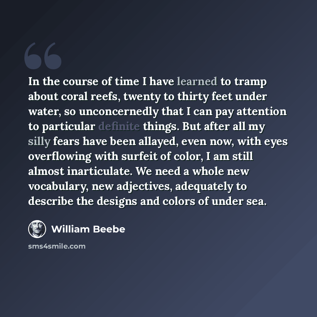 “In the course of time I have learned to tramp about coral reefs, twenty to thirty feet under water, so unconcernedly that I can pay attention to particular definite things. But after all my silly fears have been allayed, even now, with eyes overflowing with surfeit of color, I am still almost…” quote by William Beebe