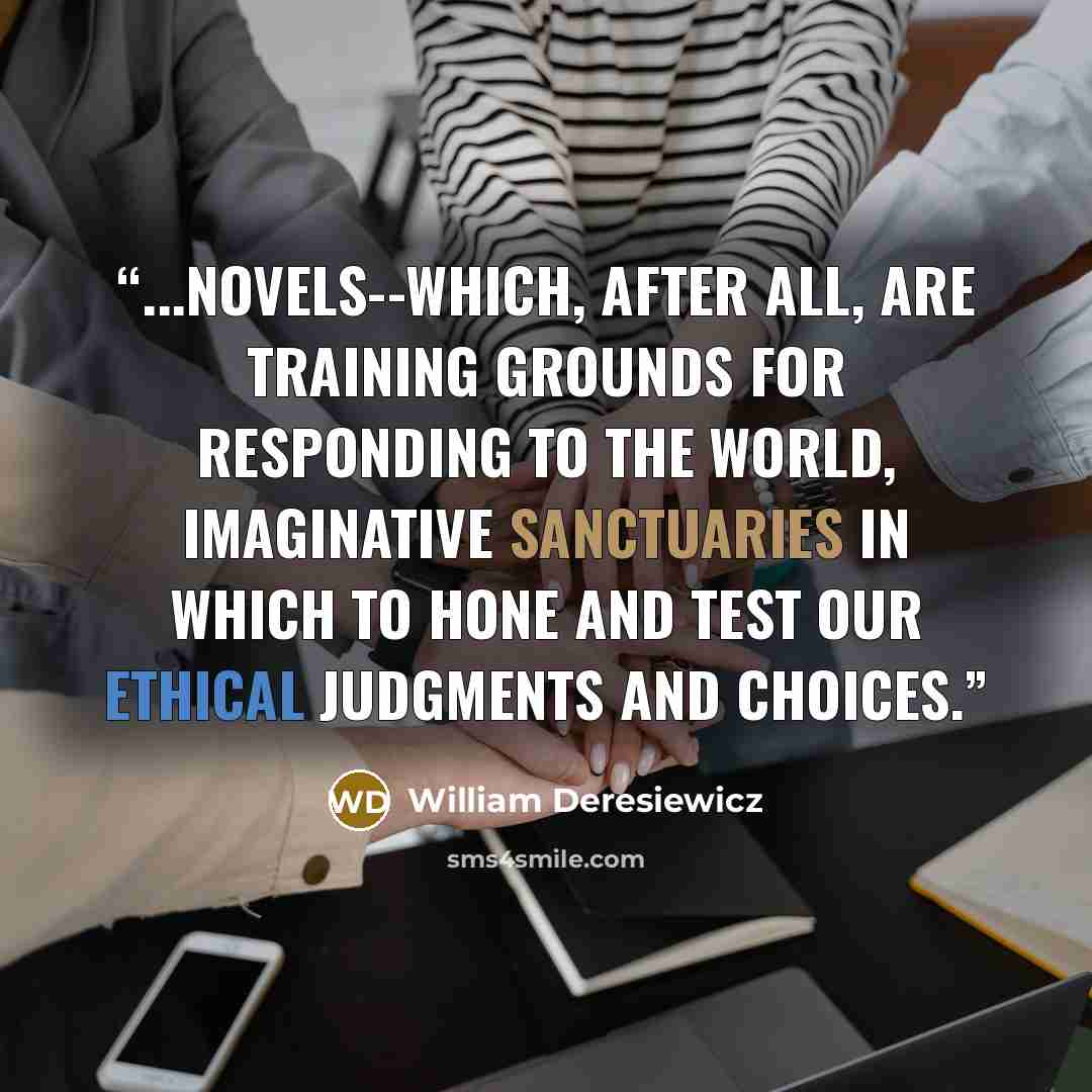 “...Novels--which, after all, are training grounds for responding to the world, imaginative sanctuaries in which to hone and test our ethical judgments and choices.” quote by William Deresiewicz