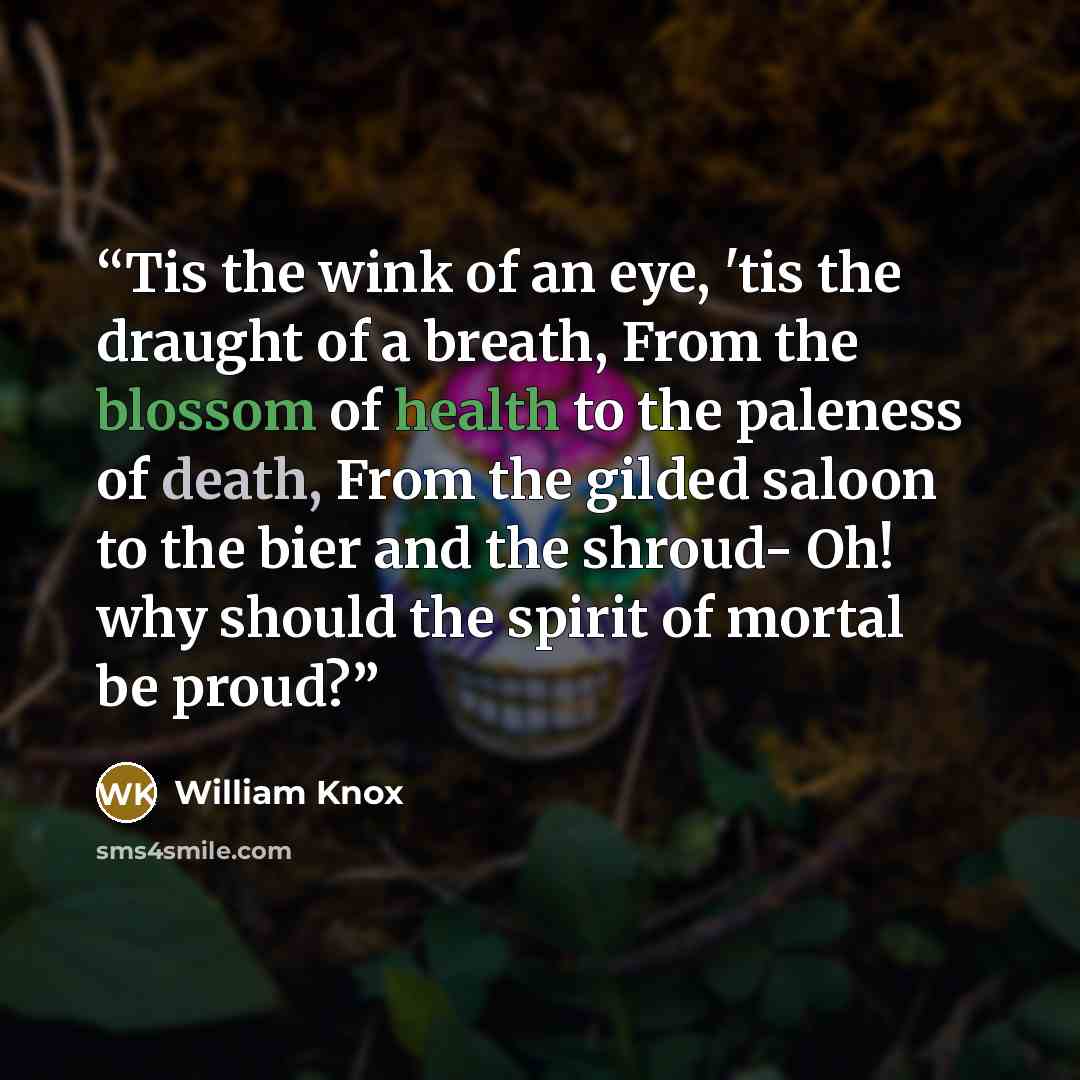 “Tis the wink of an eye, 'tis the draught of a breath, From the blossom of health to the paleness of death, From the gilded saloon to the bier and the shroud- Oh! why should the spirit of mortal be proud?” quote by William Knox