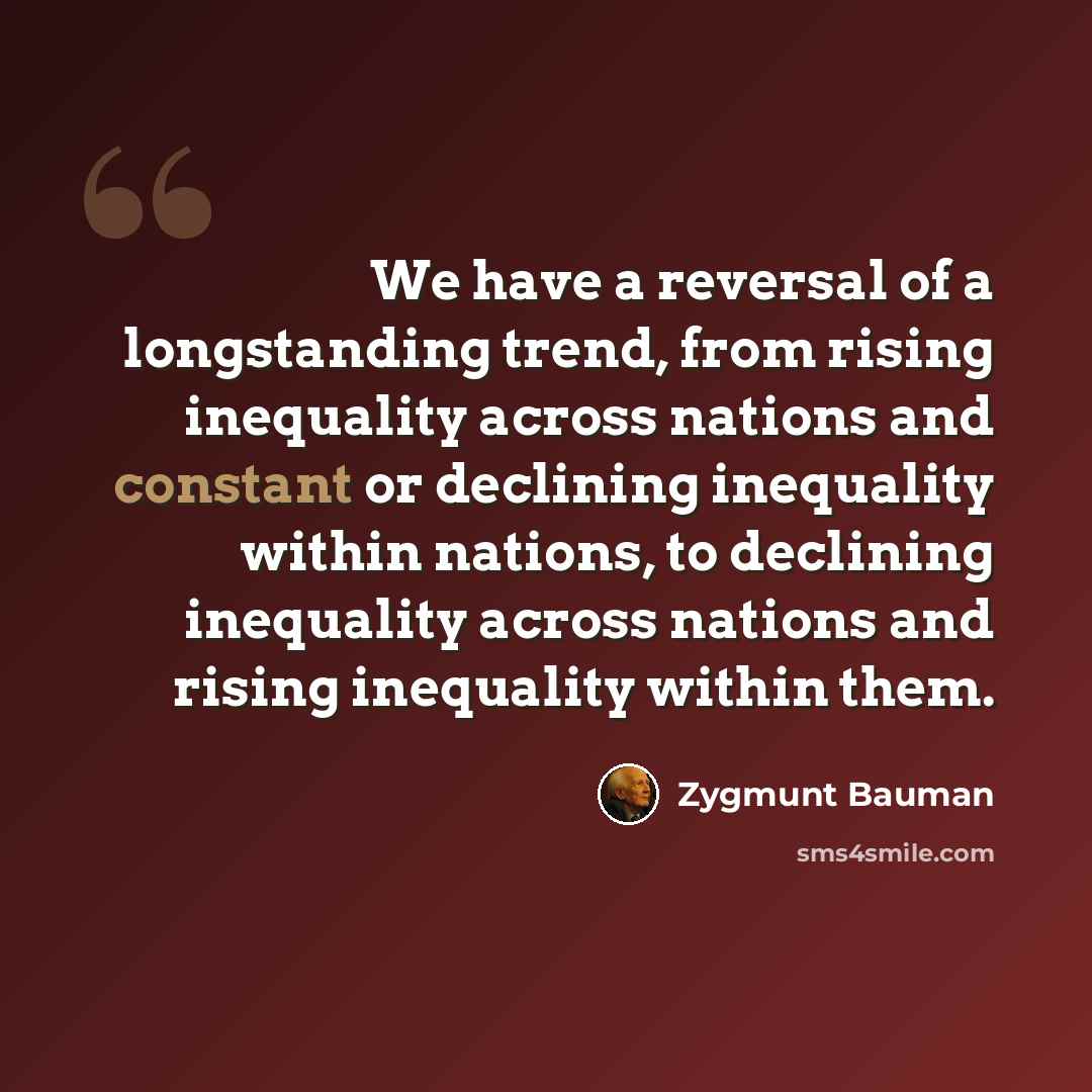 “We have a reversal of a longstanding trend, from rising inequality across nations and constant or declining inequality within nations, to declining inequality across nations and rising inequality within them.” quote by Zygmunt Bauman