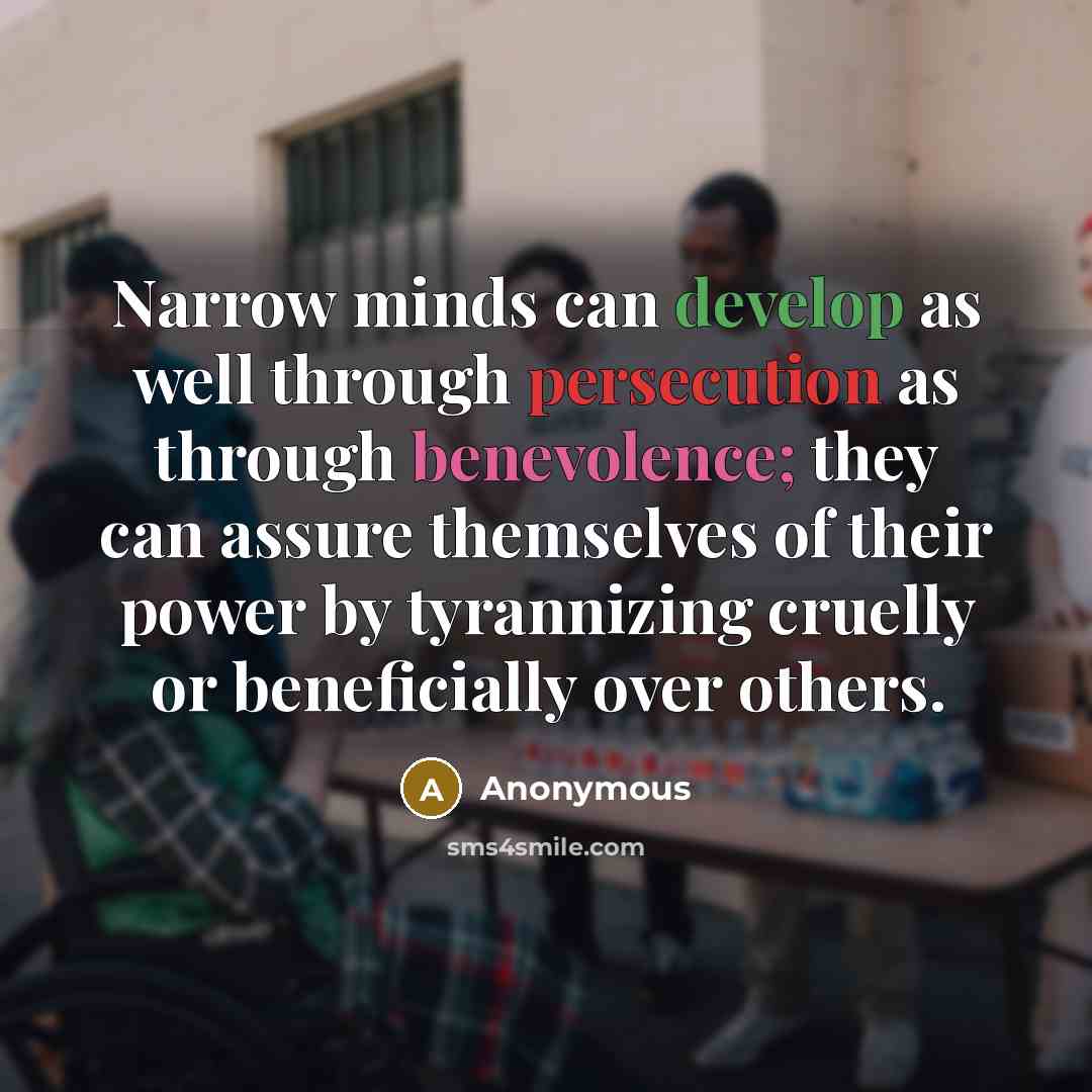 “Narrow minds can develop as well through persecution as through benevolence; they can assure themselves of their power by tyrannizing cruelly or beneficially over others.” quote by Anonymous