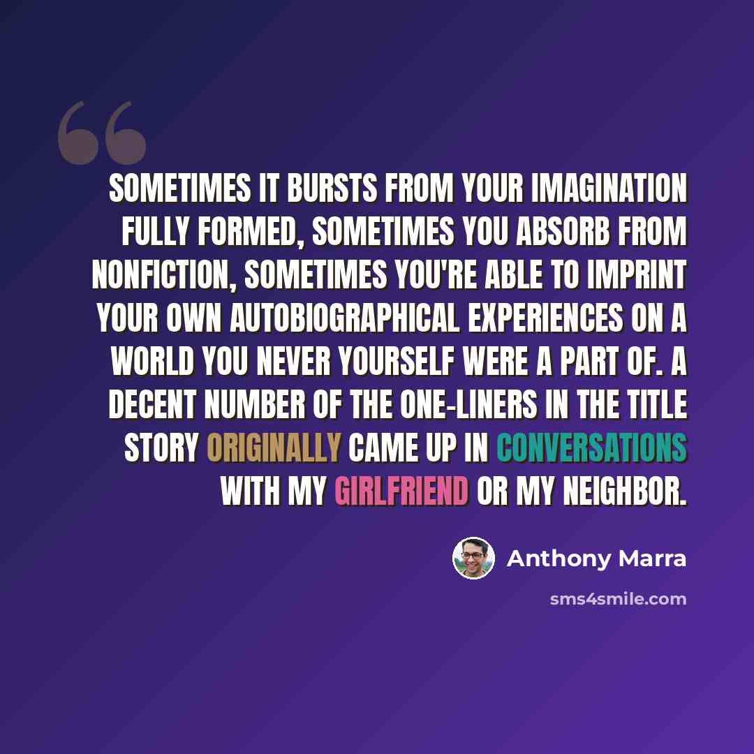 “Sometimes it bursts from your imagination fully formed, sometimes you absorb from nonfiction, sometimes you're able to imprint your own autobiographical experiences on a world you never yourself were a part of. A decent number of the one-liners in the title story originally came up in…” quote by Anthony Marra