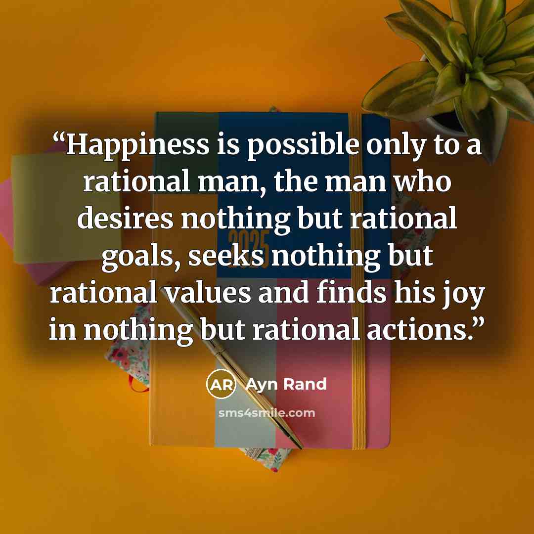“Happiness is possible only to a rational man, the man who desires nothing but rational goals, seeks nothing but rational values and finds his joy in nothing but rational actions.” quote by Ayn Rand